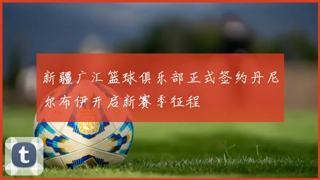 新疆广汇篮球俱乐部正式签约丹尼尔布伊开启新赛季征程