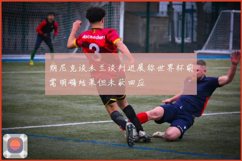 朗尼克谈米兰谈判进展称世界杯前需明确结果但未获回应
