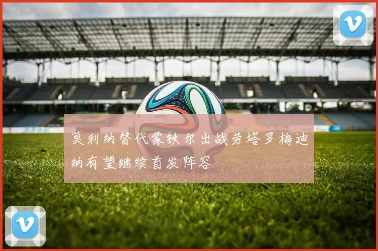 莫利纳替代蒙铁尔出战劳塔罗梅迪纳有望继续首发阵容