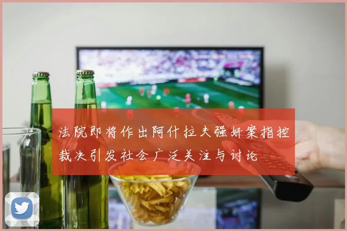 法院即将作出阿什拉夫强奸案指控裁决引发社会广泛关注与讨论