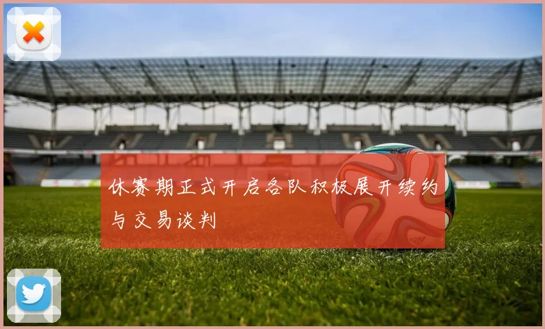 休赛期正式开启各队积极展开续约与交易谈判