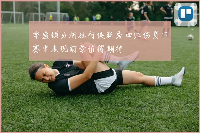 华盛顿分析独行侠新秀回归伤员下赛季表现前景值得期待