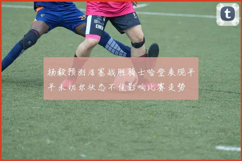 杨毅预测活塞战胜骑士哈登表现平平米切尔状态不佳影响比赛走势