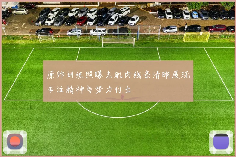 原帅训练照曝光肌肉线条清晰展现专注精神与努力付出