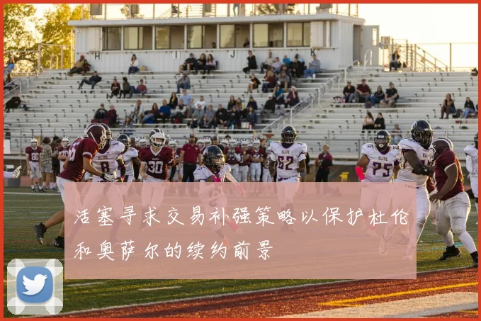 活塞寻求交易补强策略以保护杜伦和奥萨尔的续约前景