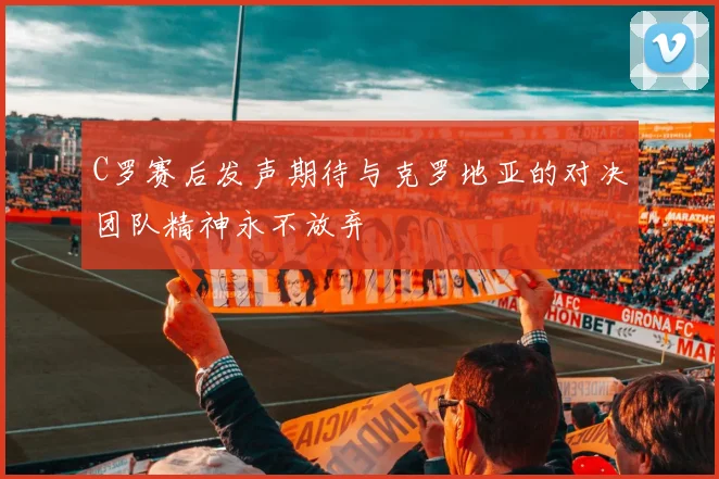 C罗赛后发声期待与克罗地亚的对决团队精神永不放弃