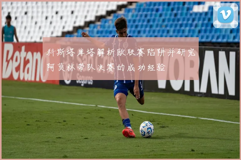 科斯塔库塔解析欧联赛陷阱并研究阿莫林带队决赛的成功经验