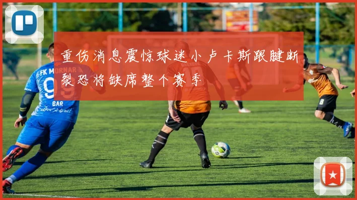 重伤消息震惊球迷小卢卡斯跟腱断裂恐将缺席整个赛季