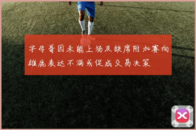 字母哥因未能上场及缺席附加赛向雄鹿表达不满或促成交易决策