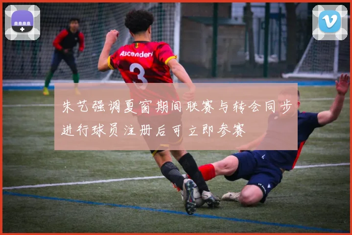 朱艺强调夏窗期间联赛与转会同步进行球员注册后可立即参赛