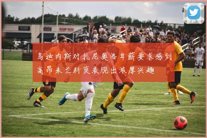 乌迪内斯对扎尼奥洛年薪要求感到高昂米兰科莫表现出浓厚兴趣