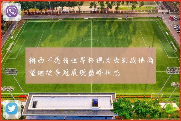 梅西不愿将世界杯视为告别战他渴望继续争冠展现巅峰状态