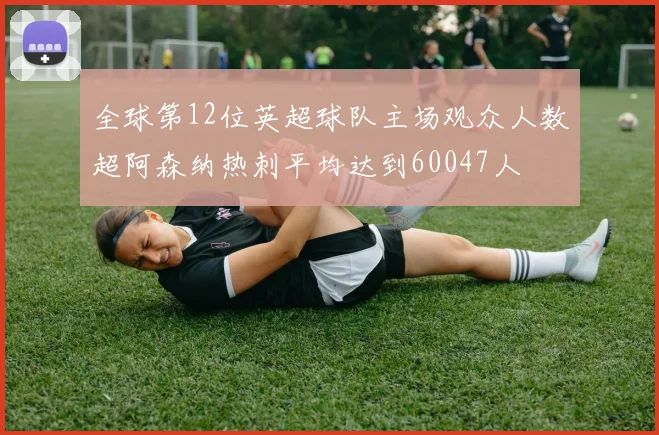 全球第12位英超球队主场观众人数超阿森纳热刺平均达到60047人