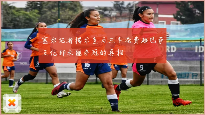 塞尔记者揭示皇马三季花费超巴萨五亿却未能夺冠的真相