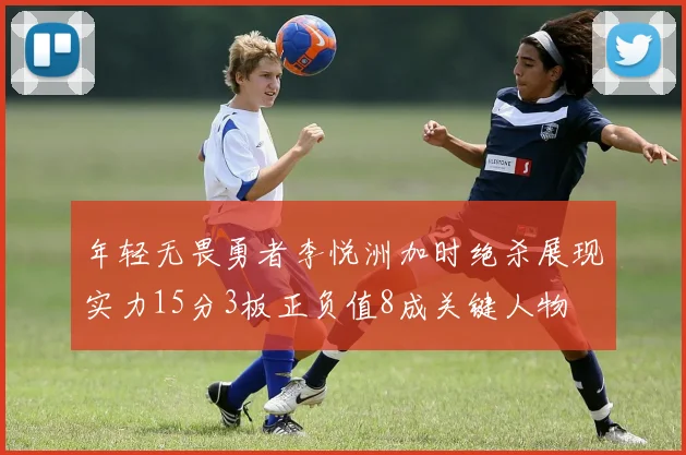 年轻无畏勇者李悦洲加时绝杀展现实力15分3板正负值8成关键人物