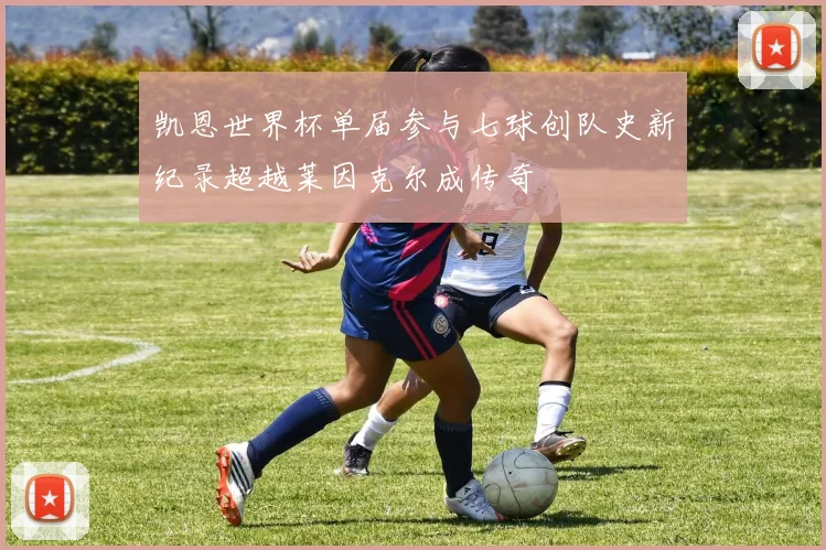 凯恩世界杯单届参与七球创队史新纪录超越莱因克尔成传奇