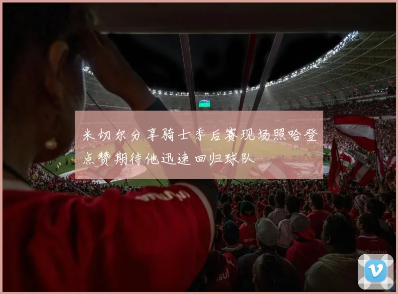 米切尔分享骑士季后赛现场照哈登点赞期待他迅速回归球队