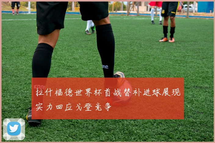 拉什福德世界杯首战替补进球展现实力回应戈登竞争