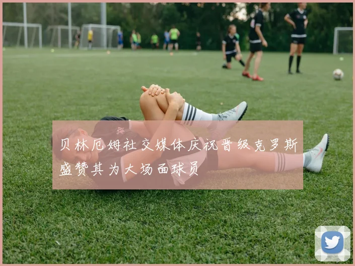 贝林厄姆社交媒体庆祝晋级克罗斯盛赞其为大场面球员