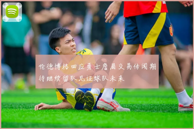 伦德博格回应勇士詹眉交易传闻期待继续留队见证球队未来