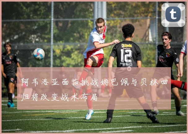 阿韦洛亚面临挑战姆巴佩与贝林回归将改变战术布局