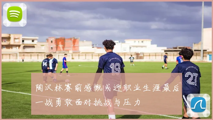 陶汉林赛前感慨或迎职业生涯最后一战勇敢面对挑战与压力